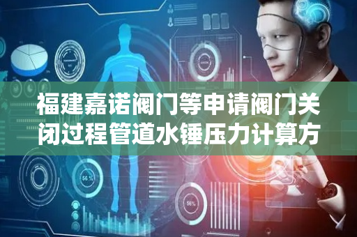福建嘉诺阀门等申请阀门关闭过程管道水锤压力计算方法专利，比传统的理论计算方法更符合工程实际