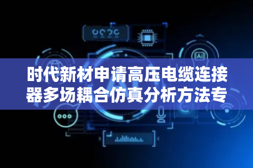 时代新材申请高压电缆连接器多场耦合仿真分析方法专利，采用多场耦合方法计算复杂环境下电场分布