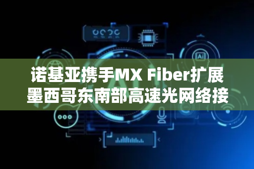 诺基亚携手MX Fiber扩展墨西哥东南部高速光网络接入