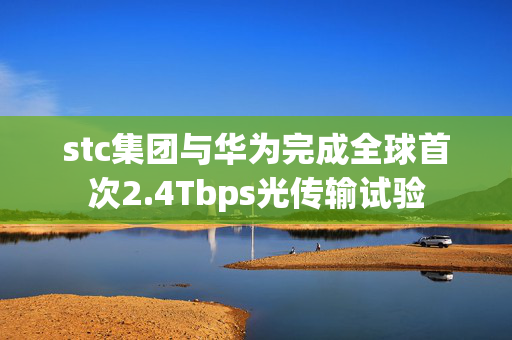 stc集团与华为完成全球首次2.4Tbps光传输试验
