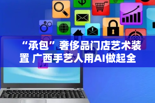 “承包”奢侈品门店艺术装置 广西手艺人用AI做起全球生意