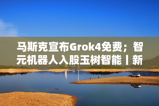 马斯克宣布Grok4免费；智元机器人入股玉树智能丨新鲜早科技