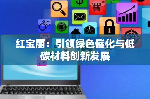 红宝丽：引领绿色催化与低碳材料创新发展