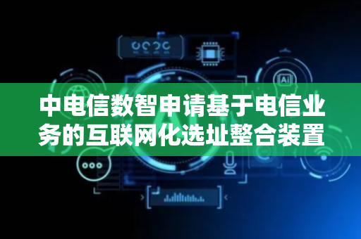 中电信数智申请基于电信业务的互联网化选址整合装置专利，提升整个地址信息的准确性