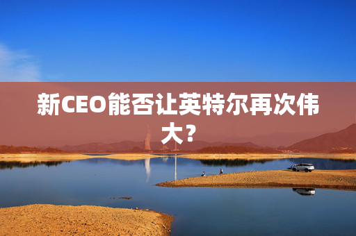 新CEO能否让英特尔再次伟大？