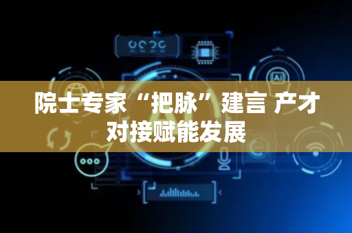 院士专家“把脉”建言 产才对接赋能发展