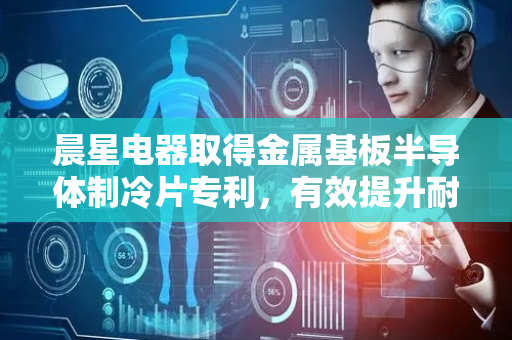 晨星电器取得金属基板半导体制冷片专利，有效提升耐冲击性能
