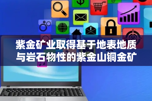 紫金矿业取得基于地表地质与岩石物性的紫金山铜金矿找矿方法专利