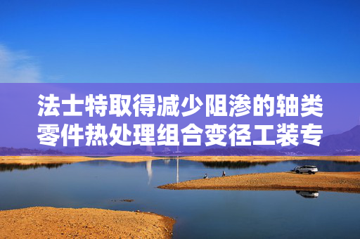 法士特取得减少阻渗的轴类零件热处理组合变径工装专利，最大程度减少工装与轴类零件的接触面积