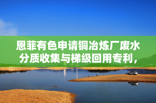 恩菲有色申请铜冶炼厂废水分质收集与梯级回用专利，减小废水处理规模