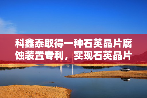 科鑫泰取得一种石英晶片腐蚀装置专利，实现石英晶片腐蚀操作