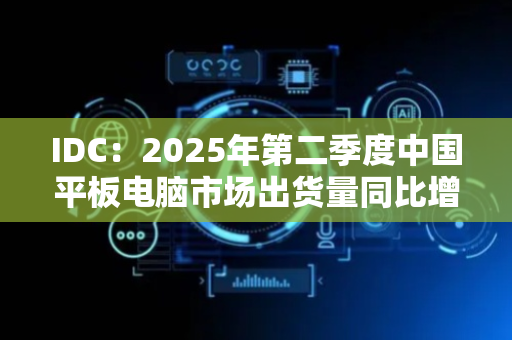 IDC：2025年第二季度中国平板电脑市场出货量同比增长15.6%