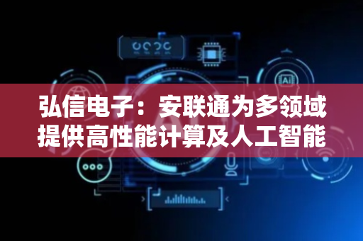 弘信电子：安联通为多领域提供高性能计算及人工智能解决方案