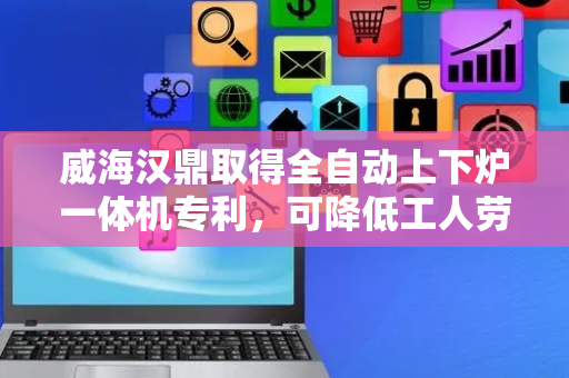 威海汉鼎取得全自动上下炉一体机专利，可降低工人劳动强度