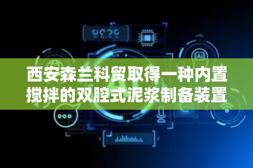 西安森兰科贸取得一种内置搅拌的双腔式泥浆制备装置专利，确保制备的泥浆洁净度高