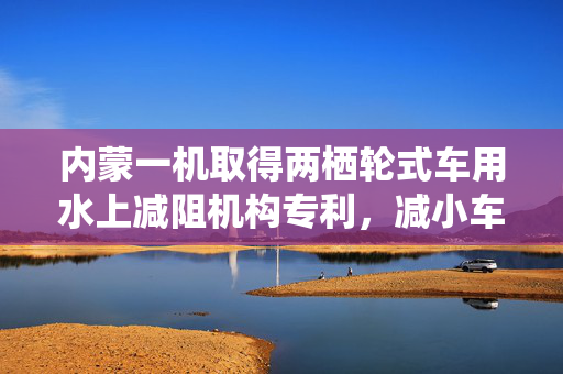 内蒙一机取得两栖轮式车用水上减阻机构专利，减小车辆水中航行的水阻力