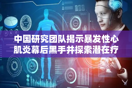 中国研究团队揭示暴发性心肌炎幕后黑手并探索潜在疗法