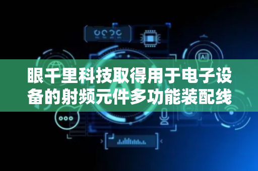 眼千里科技取得用于电子设备的射频元件多功能装配线专利，解决射频信号连接导线组装自动化程度低且不具备单产线装配问题