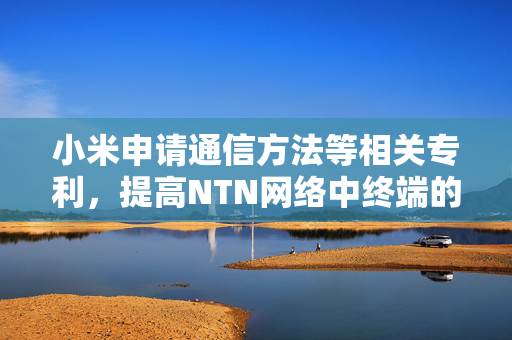 小米申请通信方法等相关专利，提高NTN网络中终端的通信效率