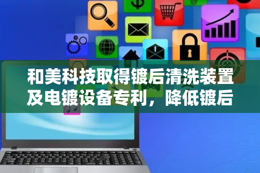 和美科技取得镀后清洗装置及电镀设备专利，降低镀后清洗的资源消耗