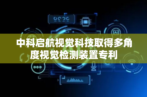 中科启航视觉科技取得多角度视觉检测装置专利