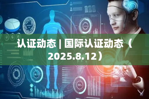认证动态 | 国际认证动态（2025.8.12）