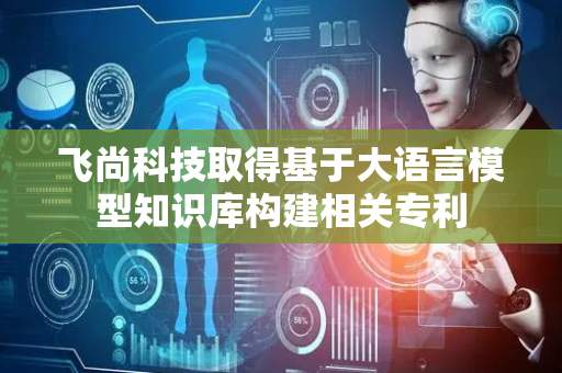 飞尚科技取得基于大语言模型知识库构建相关专利