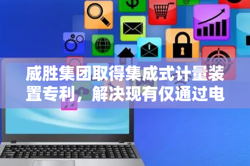 威胜集团取得集成式计量装置专利，解决现有仅通过电能表单独计量无法实现大用户群体的多功能需求以及功能单一的技术问题