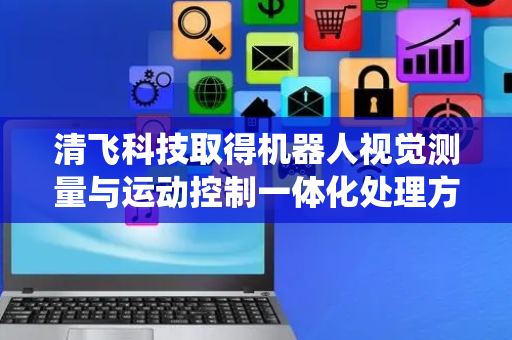 清飞科技取得机器人视觉测量与运动控制一体化处理方法及系统专利