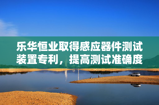 乐华恒业取得感应器件测试装置专利，提高测试准确度