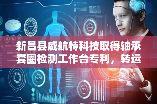 新昌县威航特科技取得轴承套圈检测工作台专利，转运高效不卡