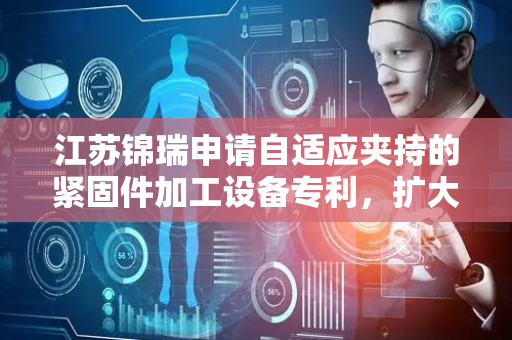 江苏锦瑞申请自适应夹持的紧固件加工设备专利，扩大设备适用范围