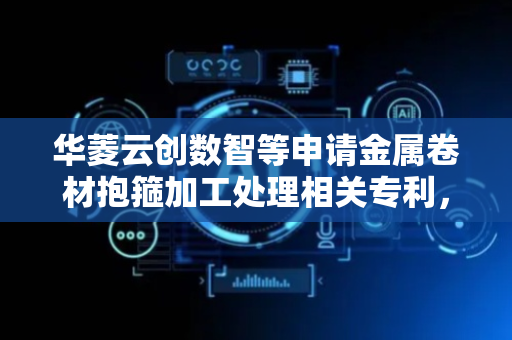 华菱云创数智等申请金属卷材抱箍加工处理相关专利，实现钢卷箍紧全自动化提高工作效率