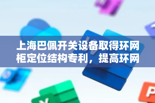 上海巴佩开关设备取得环网柜定位结构专利，提高环网柜之间工作的稳定性