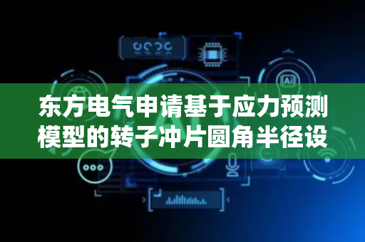 东方电气申请基于应力预测模型的转子冲片圆角半径设计方法及系统专利，能实现冲片关键结构参数即冲片圆角半径的快速确定