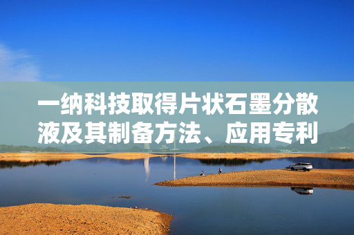 一纳科技取得片状石墨分散液及其制备方法、应用专利