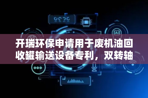 开瑞环保申请用于废机油回收罐输送设备专利，双转轴与错位拨杆实现单个罐体速率灵活调控