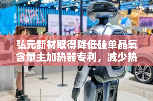 弘元新材取得降低硅单晶氧含量主加热器专利，减少热量向外传递