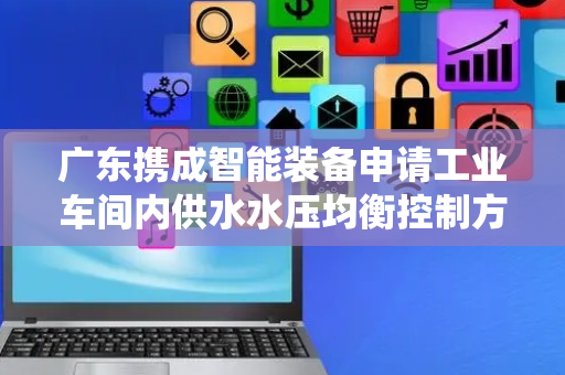 广东携成智能装备申请工业车间内供水水压均衡控制方法及系统专利，解决供水水压不稳定且设备磨损严重问题