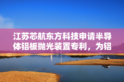 江苏芯航东方科技申请半导体铝板抛光装置专利，为铝板提供更多方向上的打磨抛光