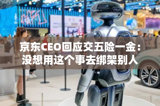 京东CEO回应交五险一金：没想用这个事去绑架别人