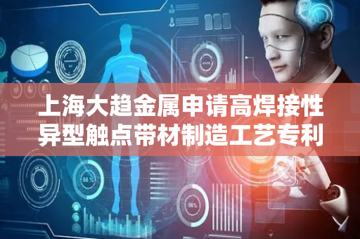 上海大趋金属申请高焊接性异型触点带材制造工艺专利，大幅降低焊接工艺难度