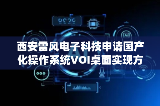 西安雷风电子科技申请国产化操作系统VOI桌面实现方法专利，实现高性能的虚拟桌面环境