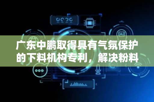 广东中鹏取得具有气氛保护的下料机构专利，解决粉料被氧化影响纯度和品质问题