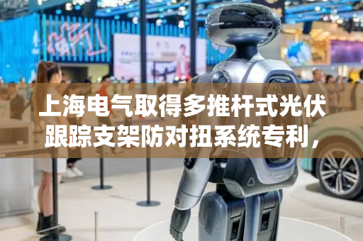 上海电气取得多推杆式光伏跟踪支架防对扭系统专利，可提高系统的可靠性