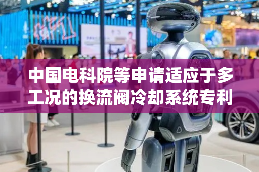 中国电科院等申请适应于多工况的换流阀冷却系统专利，大大提高了冷却系统的散热效率