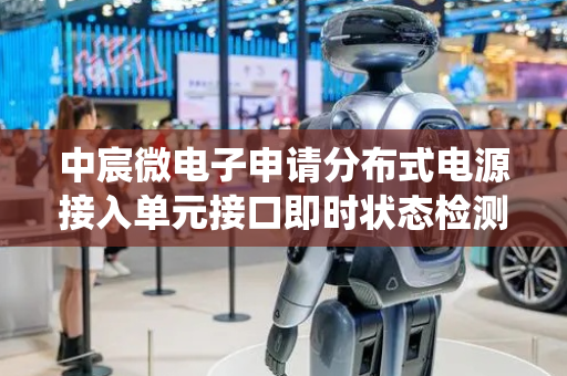 中宸微电子申请分布式电源接入单元接口即时状态检测系统及方法专利，识别准确率提升