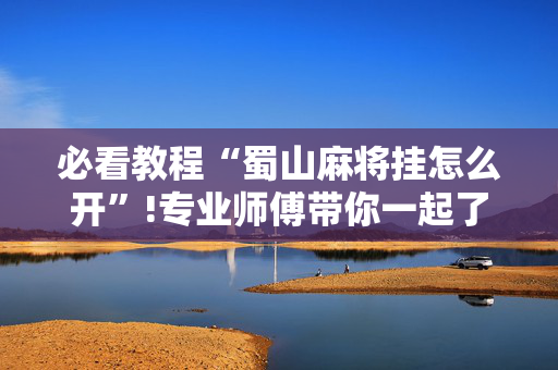 必看教程“蜀山麻将挂怎么开”!专业师傅带你一起了解（详细教程）-抖音