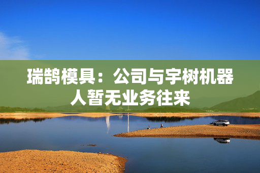 瑞鹄模具：公司与宇树机器人暂无业务往来