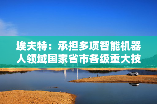 埃夫特：承担多项智能机器人领域国家省市各级重大技术攻关项目